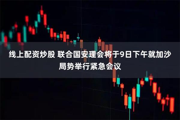 线上配资炒股 联合国安理会将于9日下午就加沙局势举行紧急会议