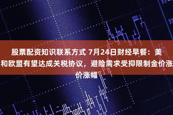 股票配资知识联系方式 7月24日财经早餐：美国和欧盟有望达成关税协议，避险需求受抑限制金价涨幅