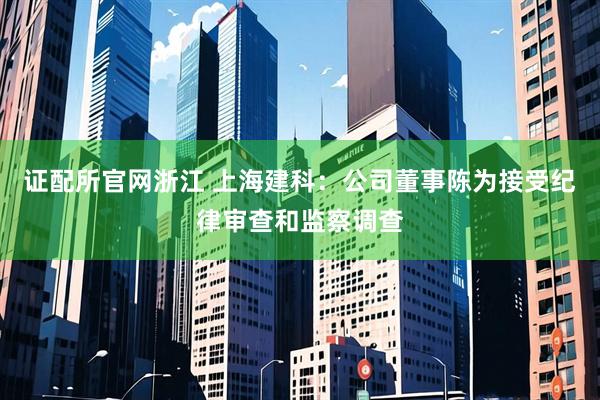 证配所官网浙江 上海建科：公司董事陈为接受纪律审查和监察调查