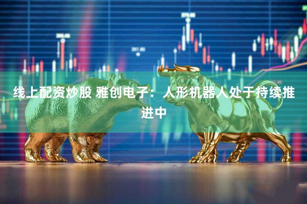 线上配资炒股 雅创电子：人形机器人处于持续推进中