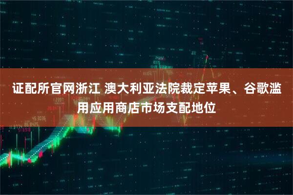 证配所官网浙江 澳大利亚法院裁定苹果、谷歌滥用应用商店市场支配地位