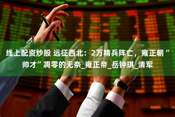 线上配资炒股 远征西北：2万精兵阵亡，雍正朝“帅才”凋零的无奈_雍正帝_岳钟琪_清军