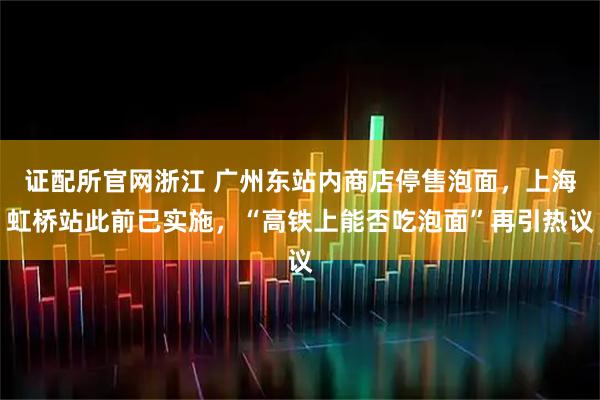 证配所官网浙江 广州东站内商店停售泡面，上海虹桥站此前已实施，“高铁上能否吃泡面”再引热议