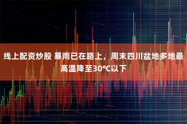 线上配资炒股 暴雨已在路上，周末四川盆地多地最高温降至30℃以下