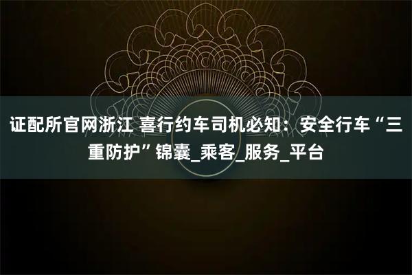 证配所官网浙江 喜行约车司机必知：安全行车“三重防护”锦囊_乘客_服务_平台