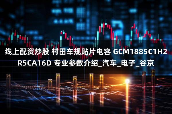 线上配资炒股 村田车规贴片电容 GCM1885C1H2R5CA16D 专业参数介绍_汽车_电子_谷京