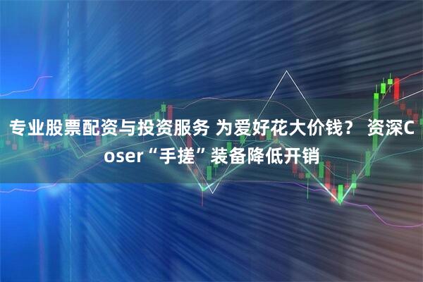 专业股票配资与投资服务 为爱好花大价钱？ 资深Coser“手搓”装备降低开销