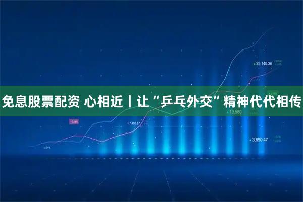 免息股票配资 心相近丨让“乒乓外交”精神代代相传