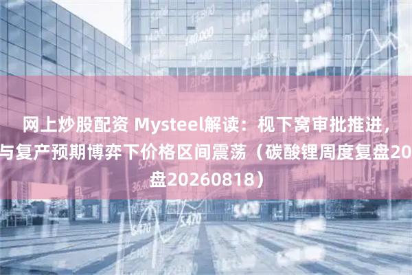 网上炒股配资 Mysteel解读：枧下窝审批推进，去库现实与复产预期博弈下价格区间震荡（碳酸锂周度复盘20260818）