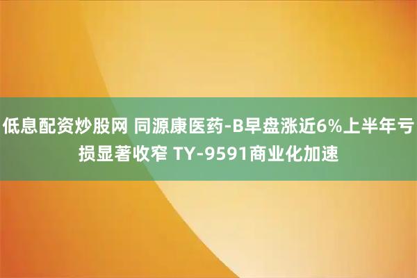 低息配资炒股网 同源康医药-B早盘涨近6%上半年亏损显著收窄 TY-9591商业化加速