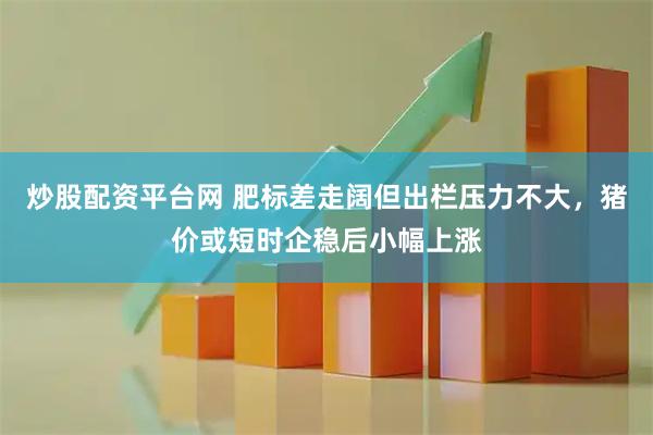 炒股配资平台网 肥标差走阔但出栏压力不大，猪价或短时企稳后小幅上涨