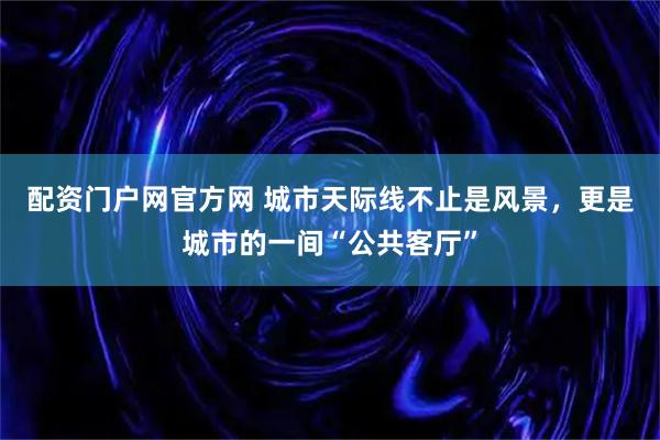 配资门户网官方网 城市天际线不止是风景,更是城市的一间“公共客厅”