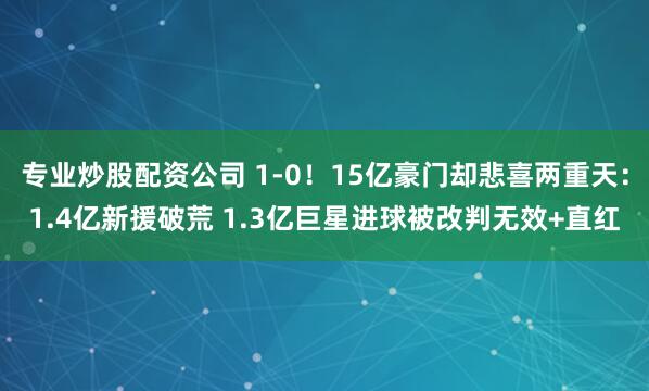 专业炒股配资公司 1-0！15亿豪门却悲喜两重天：1.4亿新援破荒 1.3亿巨星进球被改判无效+直红